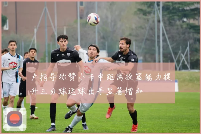 卢指导称赞小卡中距离投篮能力提升三分球运球出手显著增加