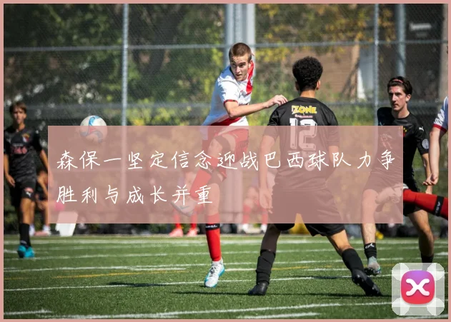森保一坚定信念迎战巴西球队力争胜利与成长并重