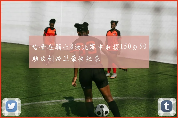 哈登在骑士8场比赛中狂揽150分50助攻创控卫最快纪录