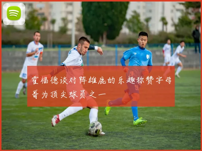 霍福德谈对阵雄鹿的乐趣称赞字母哥为顶尖球员之一