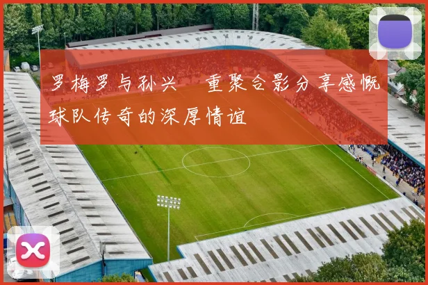 罗梅罗与孙兴慜重聚合影分享感慨球队传奇的深厚情谊