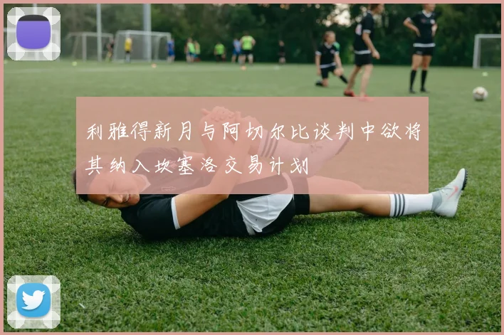 利雅得新月与阿切尔比谈判中欲将其纳入坎塞洛交易计划