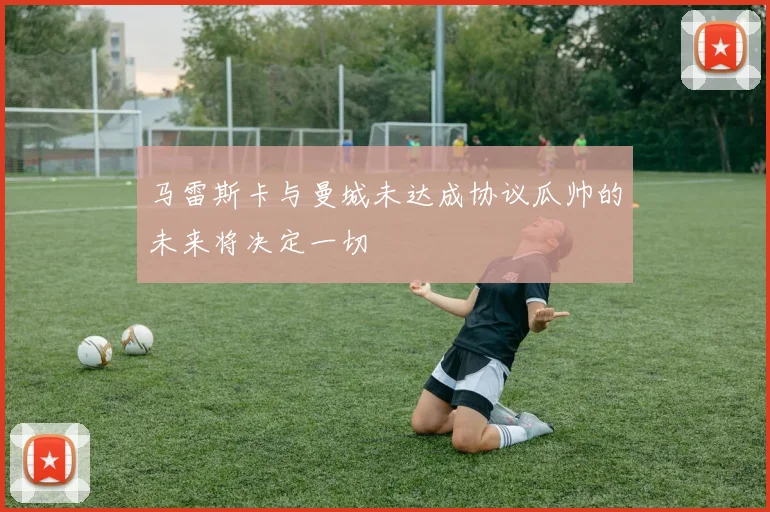 马雷斯卡与曼城未达成协议瓜帅的未来将决定一切