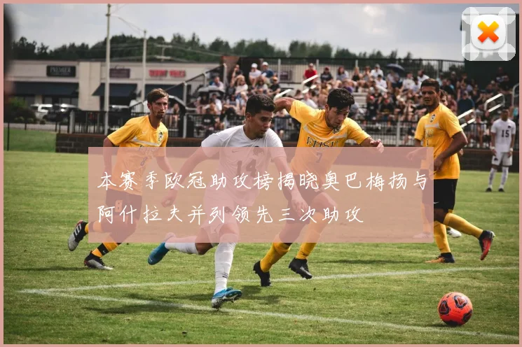 本赛季欧冠助攻榜揭晓奥巴梅扬与阿什拉夫并列领先三次助攻