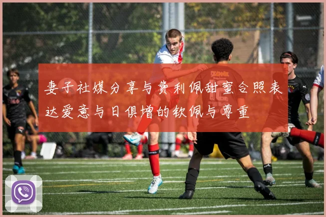 妻子社媒分享与费利佩甜蜜合照表达爱意与日俱增的钦佩与尊重