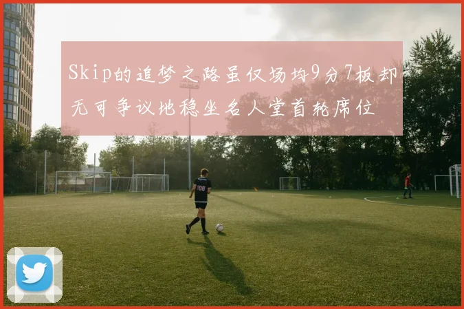 Skip的追梦之路虽仅场均9分7板却无可争议地稳坐名人堂首轮席位