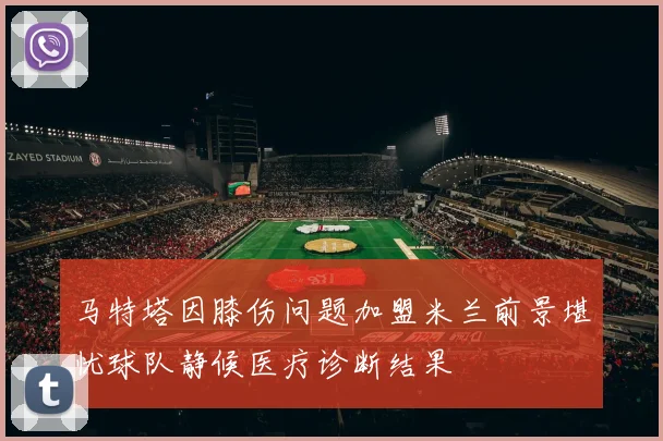马特塔因膝伤问题加盟米兰前景堪忧球队静候医疗诊断结果