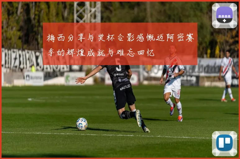 梅西分享与奖杯合影感慨迈阿密赛季的辉煌成就与难忘回忆