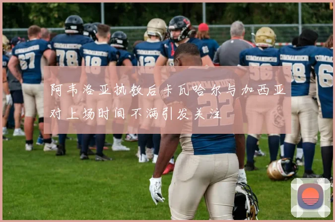 阿韦洛亚执教后卡瓦哈尔与加西亚对上场时间不满引发关注