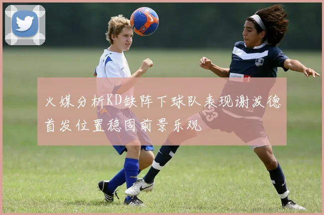 火媒分析KD缺阵下球队表现谢泼德首发位置稳固前景乐观