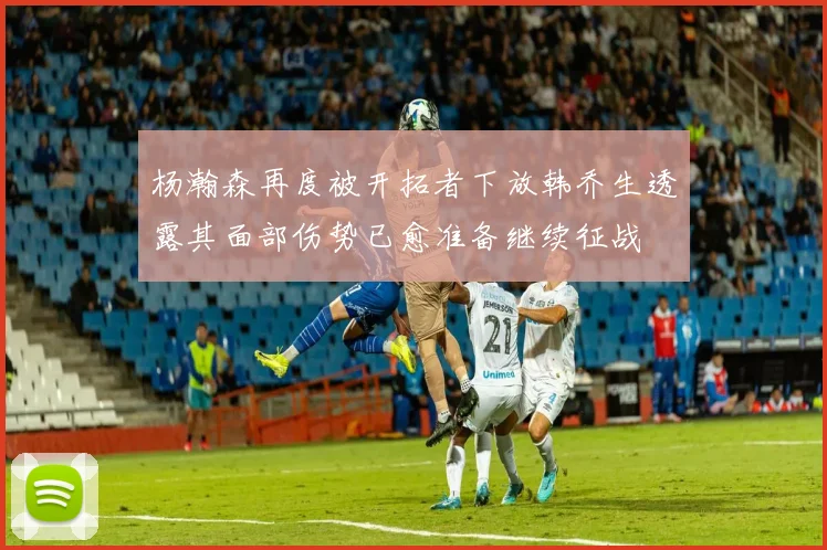 杨瀚森再度被开拓者下放韩乔生透露其面部伤势已愈准备继续征战