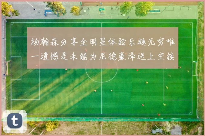 杨瀚森分享全明星体验乐趣无穷唯一遗憾是未能为尼德豪泽送上空接助攻