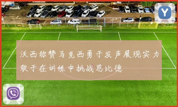 沃西称赞马克西勇于发声展现实力敢于在训练中挑战恩比德