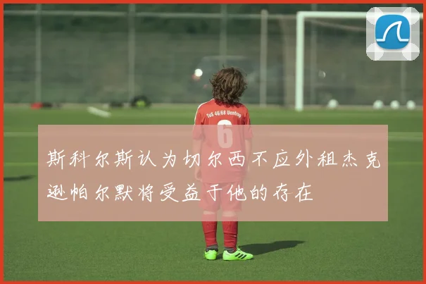 斯科尔斯认为切尔西不应外租杰克逊帕尔默将受益于他的存在