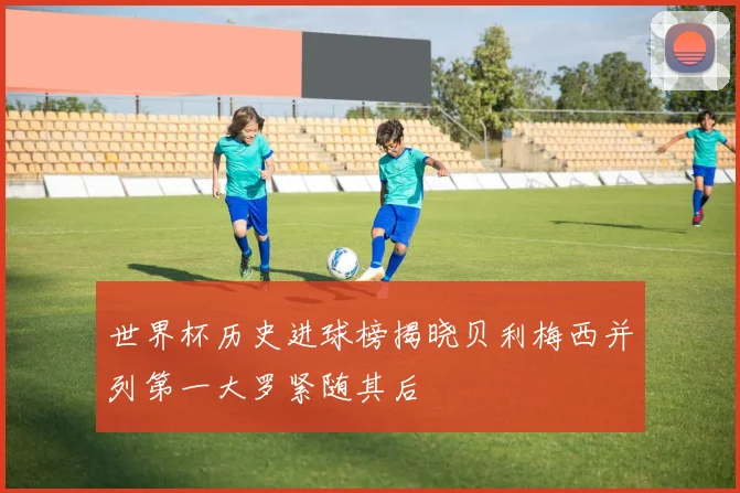 世界杯历史进球榜揭晓贝利梅西并列第一大罗紧随其后